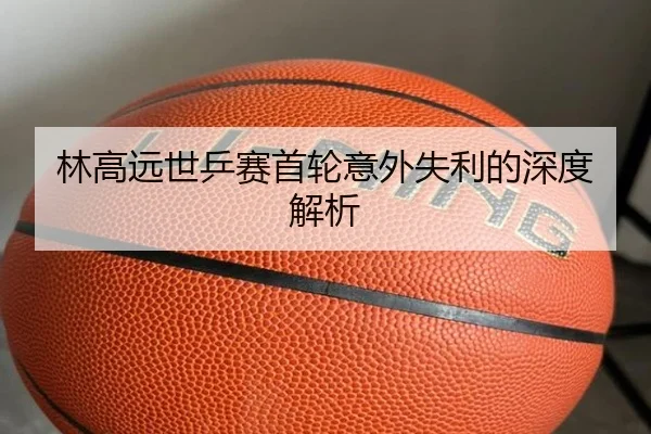 林高远世乒赛首轮意外失利的深度解析